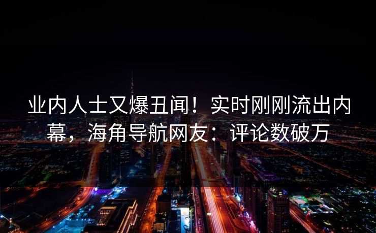 业内人士又爆丑闻！实时刚刚流出内幕，海角导航网友：评论数破万