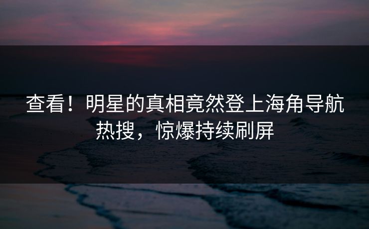 查看！明星的真相竟然登上海角导航热搜，惊爆持续刷屏