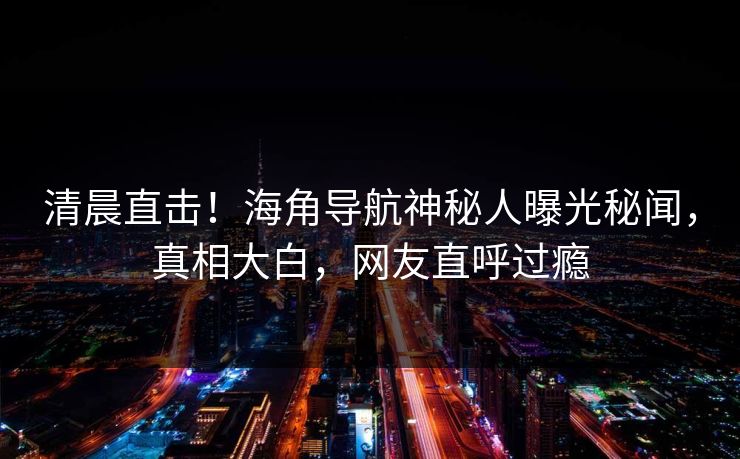 清晨直击！海角导航神秘人曝光秘闻，真相大白，网友直呼过瘾