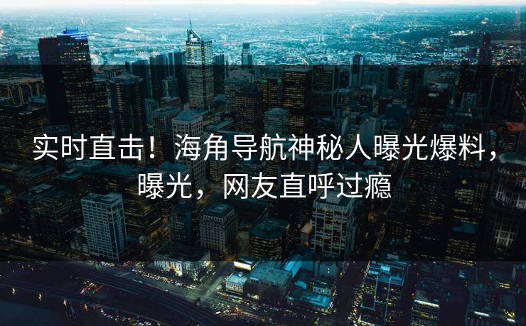 实时直击！海角导航神秘人曝光爆料，曝光，网友直呼过瘾