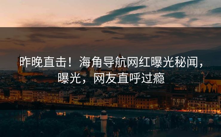 昨晚直击！海角导航网红曝光秘闻，曝光，网友直呼过瘾