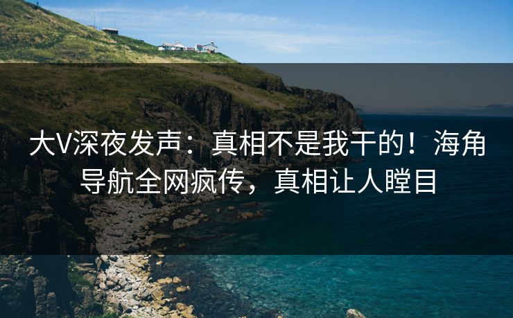 大V深夜发声：真相不是我干的！海角导航全网疯传，真相让人瞠目