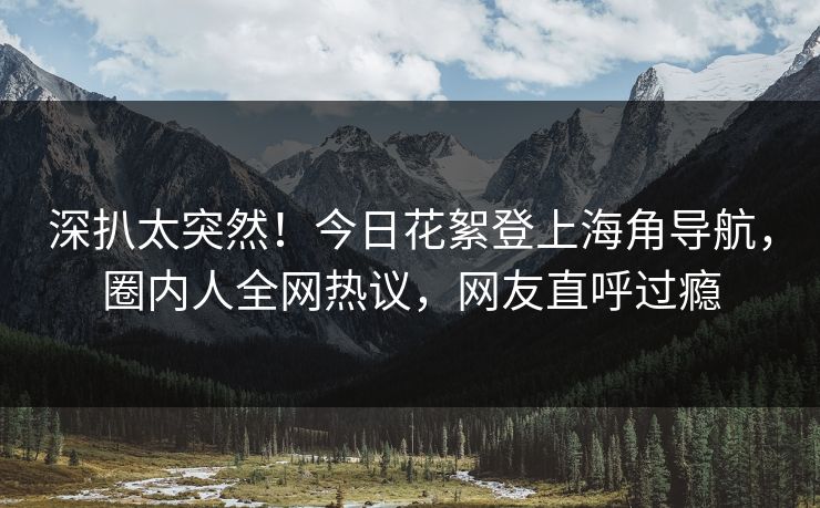 深扒太突然！今日花絮登上海角导航，圈内人全网热议，网友直呼过瘾