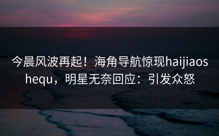 今晨风波再起！海角导航惊现haijiaoshequ，明星无奈回应：引发众怒