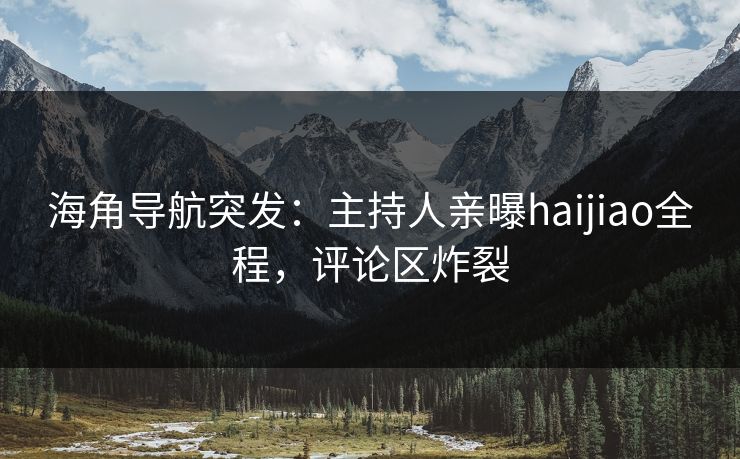 海角导航突发：主持人亲曝haijiao全程，评论区炸裂