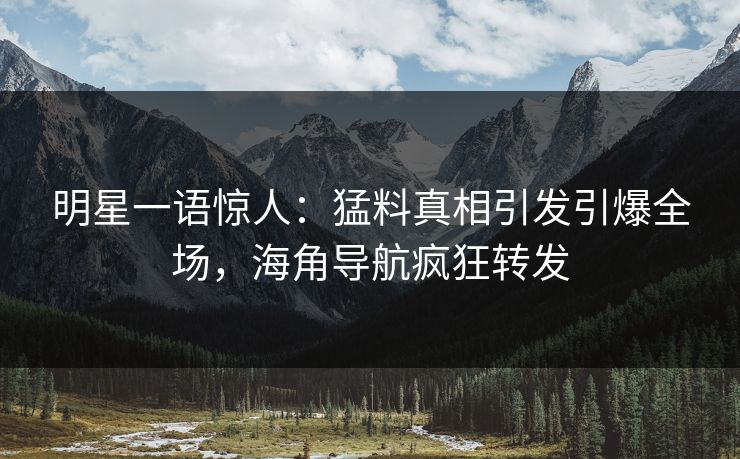 明星一语惊人：猛料真相引发引爆全场，海角导航疯狂转发
