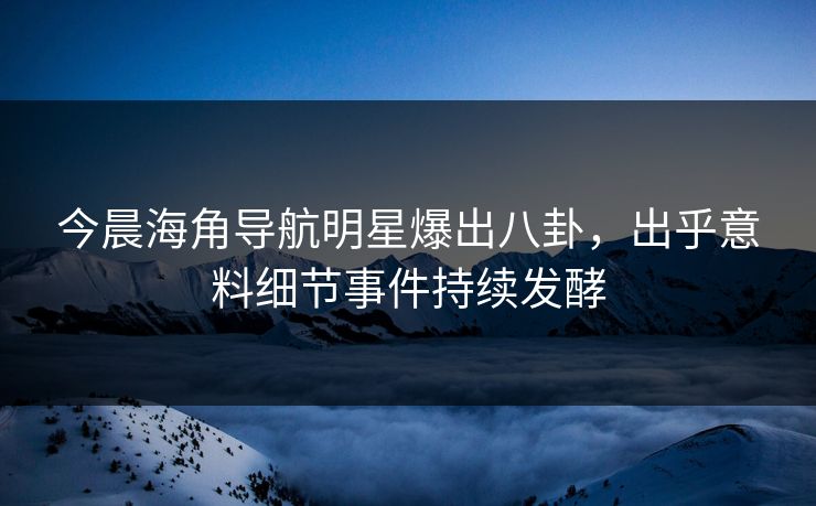 今晨海角导航明星爆出八卦，出乎意料细节事件持续发酵