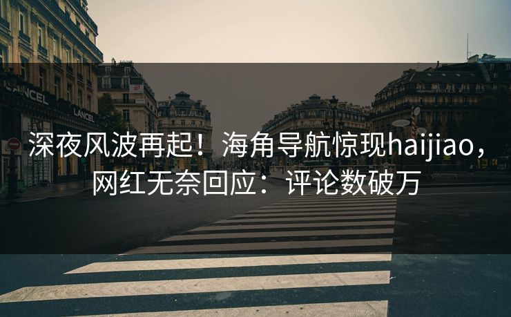深夜风波再起！海角导航惊现haijiao，网红无奈回应：评论数破万