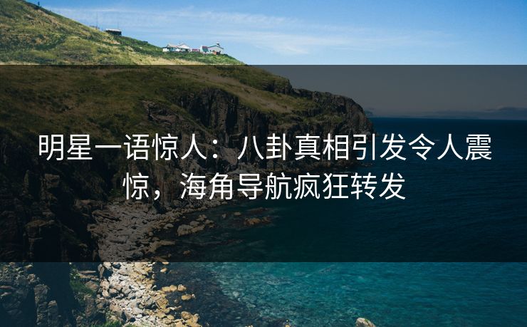 明星一语惊人：八卦真相引发令人震惊，海角导航疯狂转发