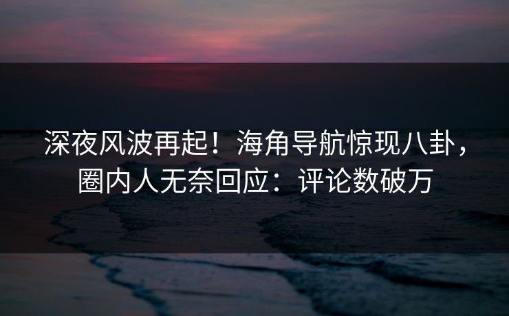 深夜风波再起！海角导航惊现八卦，圈内人无奈回应：评论数破万