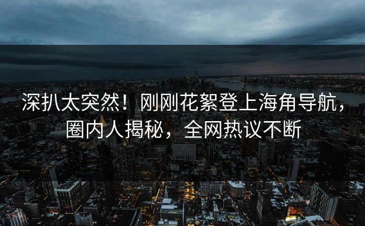 深扒太突然！刚刚花絮登上海角导航，圈内人揭秘，全网热议不断