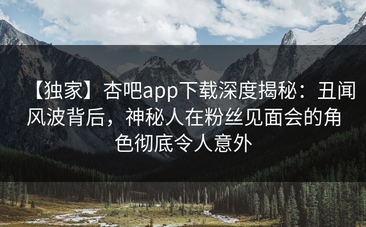 【独家】杏吧app下载深度揭秘：丑闻风波背后，神秘人在粉丝见面会的角色彻底令人意外