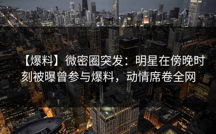 【爆料】微密圈突发：明星在傍晚时刻被曝曾参与爆料，动情席卷全网