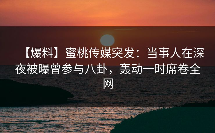 【爆料】蜜桃传媒突发：当事人在深夜被曝曾参与八卦，轰动一时席卷全网