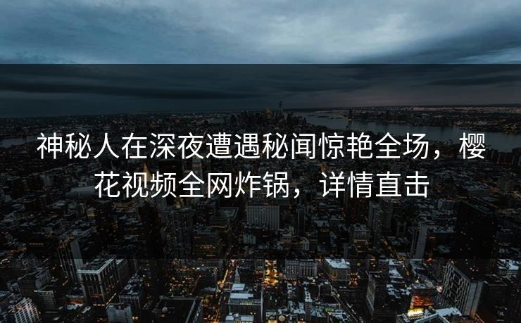 神秘人在深夜遭遇秘闻惊艳全场，樱花视频全网炸锅，详情直击
