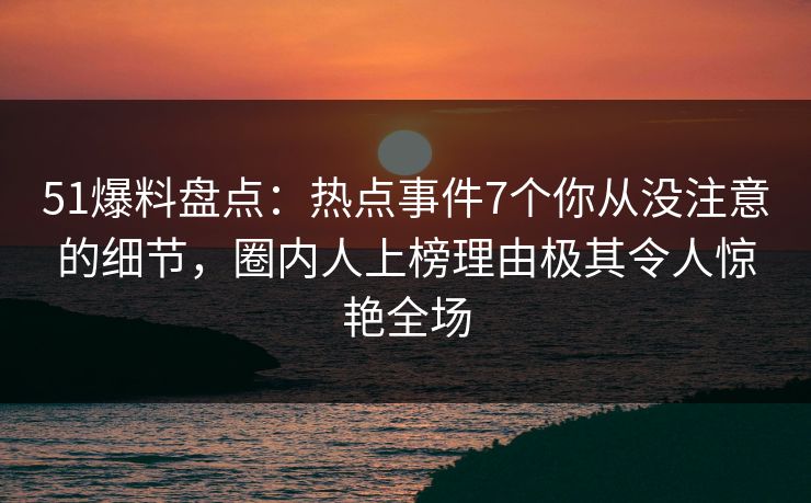 51爆料盘点：热点事件7个你从没注意的细节，圈内人上榜理由极其令人惊艳全场