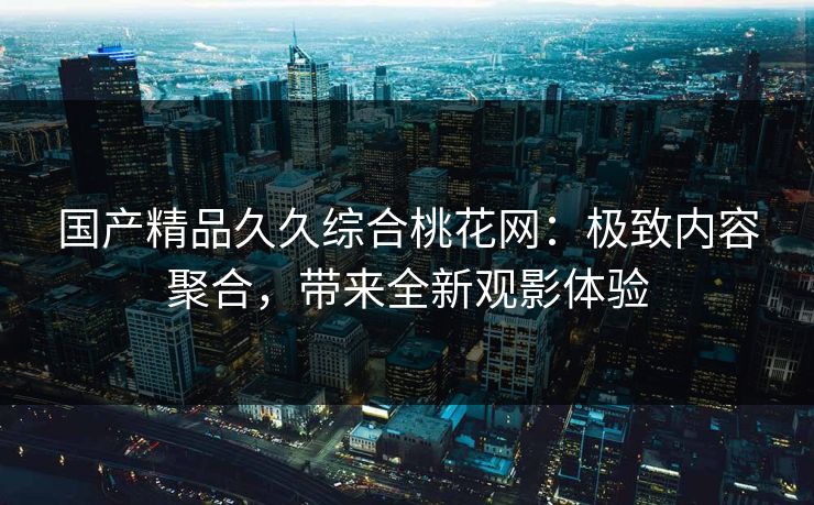 国产精品久久综合桃花网：极致内容聚合，带来全新观影体验