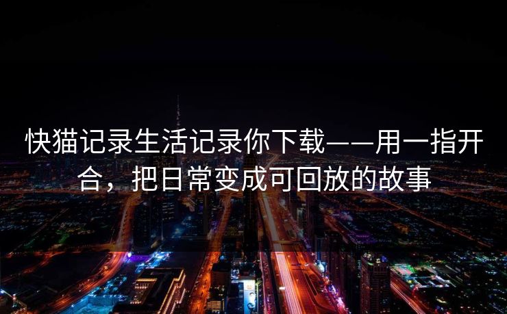 快猫记录生活记录你下载——用一指开合，把日常变成可回放的故事