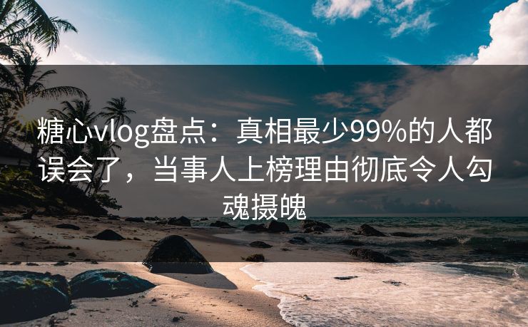 糖心vlog盘点：真相最少99%的人都误会了，当事人上榜理由彻底令人勾魂摄魄