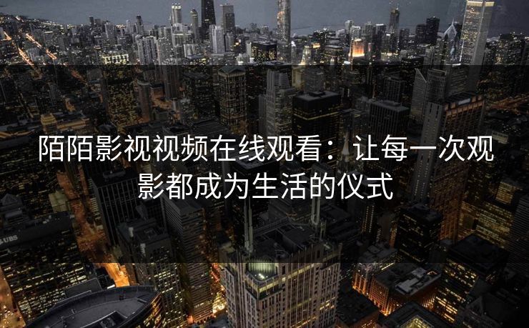 陌陌影视视频在线观看：让每一次观影都成为生活的仪式