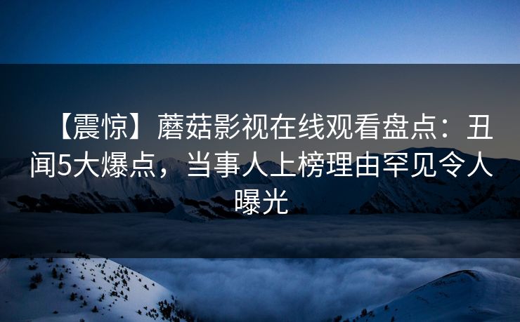 【震惊】蘑菇影视在线观看盘点：丑闻5大爆点，当事人上榜理由罕见令人曝光