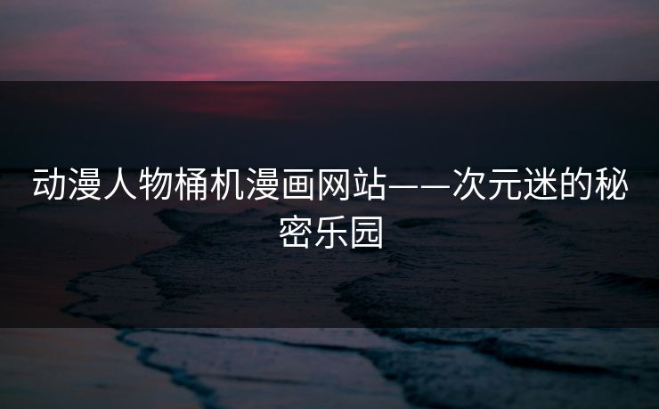 动漫人物桶机漫画网站——次元迷的秘密乐园 动漫人物桶机漫画网站——次元迷的秘密乐园