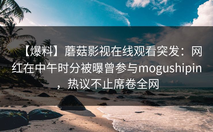【爆料】蘑菇影视在线观看突发:网红在中午时分被曝曾参与mogushipin,热议不止席卷全网 【爆料】蘑菇影视在线观看突发:网红在中午时分被曝曾参与mogushipin,热议不止席卷全网