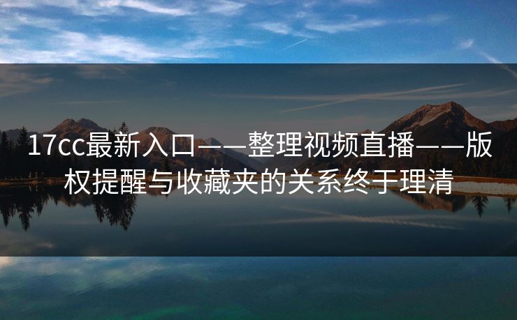 17cc最新入口——整理视频直播——版权提醒与收藏夹的关系终于理清