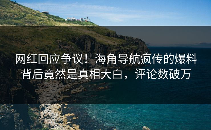 网红回应争议！海角导航疯传的爆料背后竟然是真相大白，评论数破万