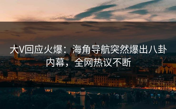 大V回应火爆：海角导航突然爆出八卦内幕，全网热议不断