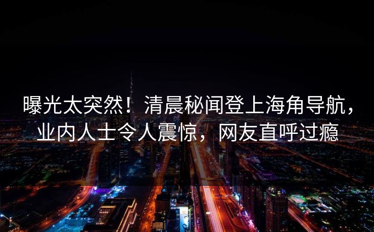 曝光太突然！清晨秘闻登上海角导航，业内人士令人震惊，网友直呼过瘾