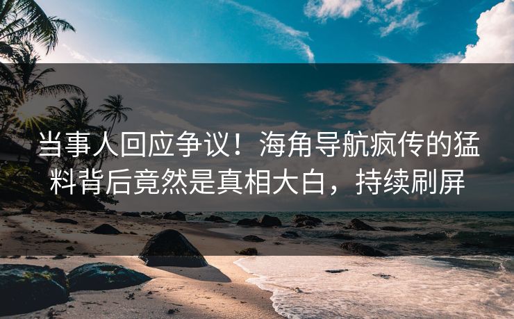 当事人回应争议！海角导航疯传的猛料背后竟然是真相大白，持续刷屏