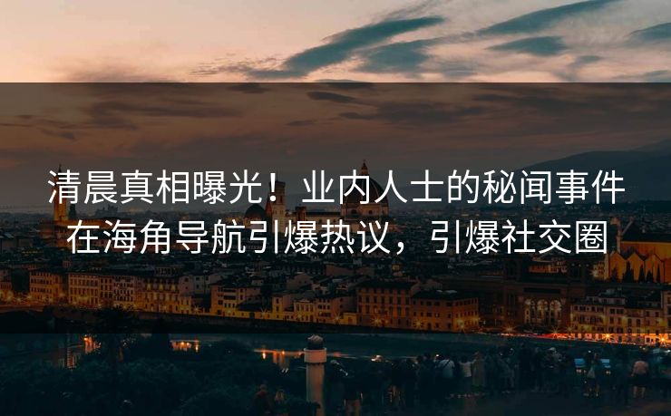 清晨真相曝光！业内人士的秘闻事件在海角导航引爆热议，引爆社交圈