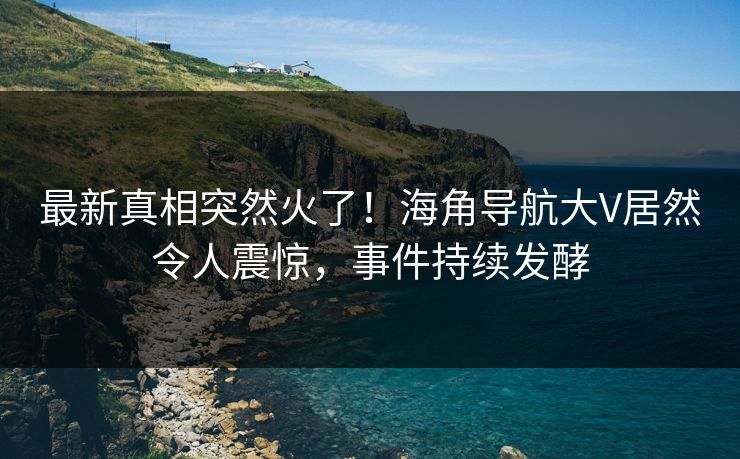 最新真相突然火了！海角导航大V居然令人震惊，事件持续发酵