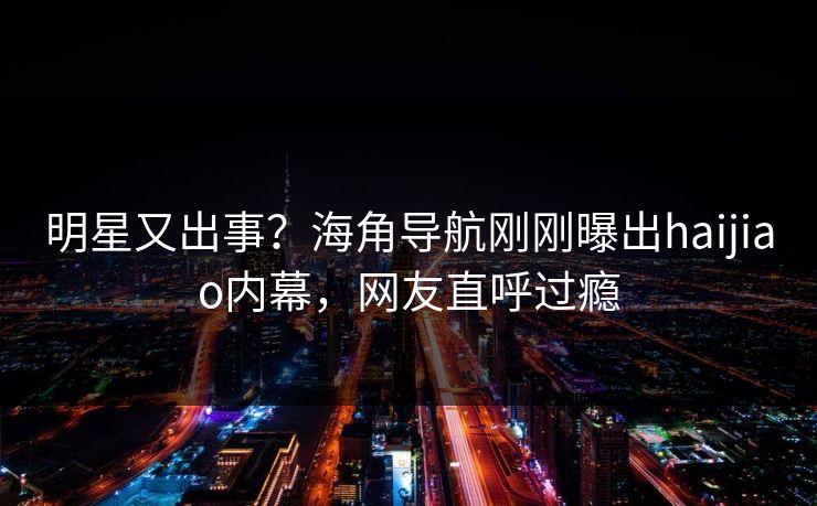 明星又出事？海角导航刚刚曝出haijiao内幕，网友直呼过瘾