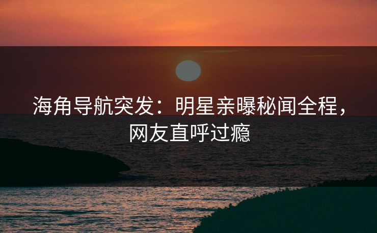 海角导航突发：明星亲曝秘闻全程，网友直呼过瘾