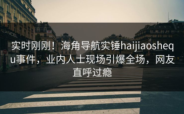 实时刚刚！海角导航实锤haijiaoshequ事件，业内人士现场引爆全场，网友直呼过瘾