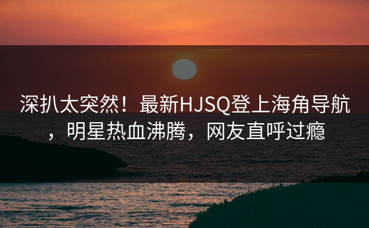 深扒太突然！最新HJSQ登上海角导航，明星热血沸腾，网友直呼过瘾