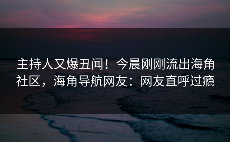 主持人又爆丑闻！今晨刚刚流出海角社区，海角导航网友：网友直呼过瘾