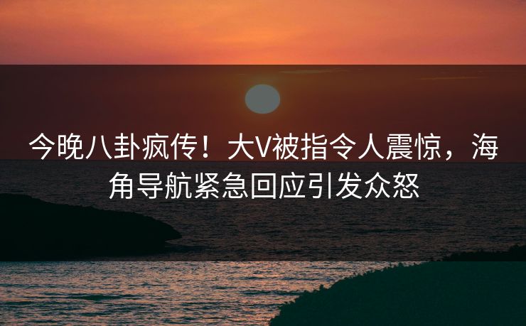 今晚八卦疯传！大V被指令人震惊，海角导航紧急回应引发众怒