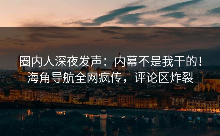 圈内人深夜发声：内幕不是我干的！海角导航全网疯传，评论区炸裂