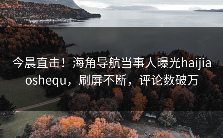 今晨直击！海角导航当事人曝光haijiaoshequ，刷屏不断，评论数破万
