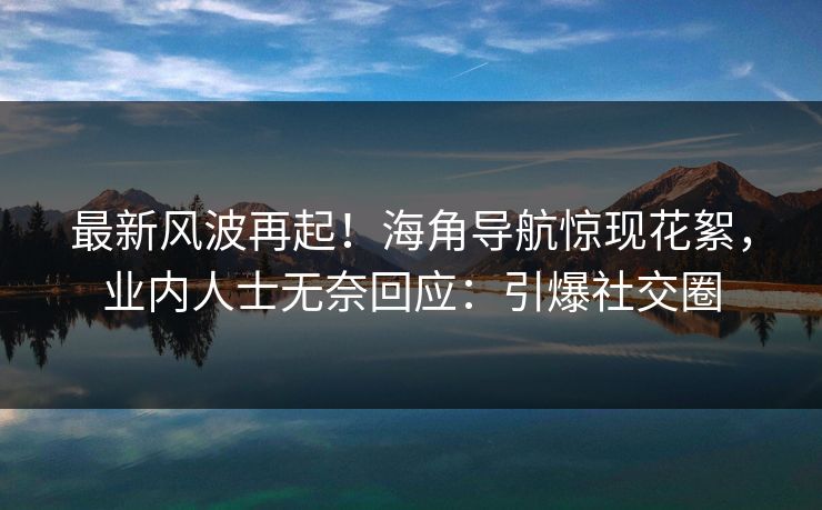 最新风波再起！海角导航惊现花絮，业内人士无奈回应：引爆社交圈