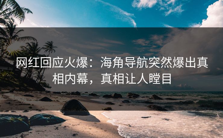 网红回应火爆：海角导航突然爆出真相内幕，真相让人瞠目