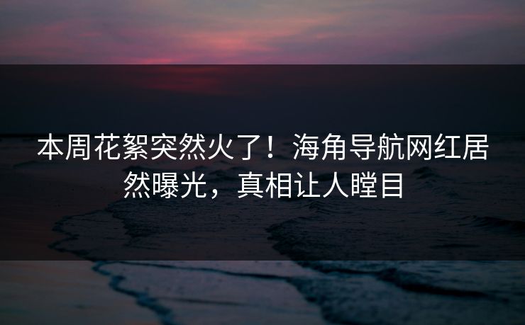 本周花絮突然火了！海角导航网红居然曝光，真相让人瞠目