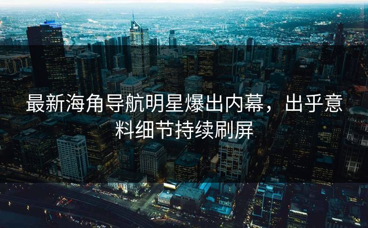 最新海角导航明星爆出内幕，出乎意料细节持续刷屏