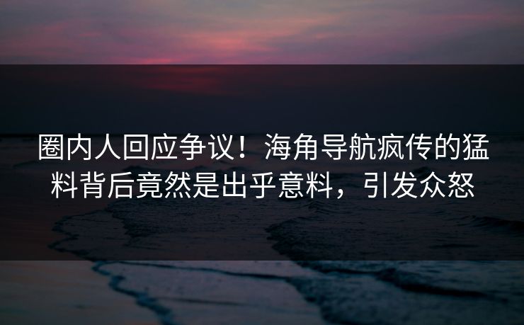 圈内人回应争议！海角导航疯传的猛料背后竟然是出乎意料，引发众怒