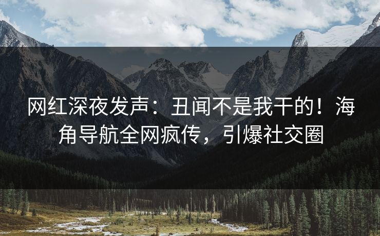 网红深夜发声：丑闻不是我干的！海角导航全网疯传，引爆社交圈