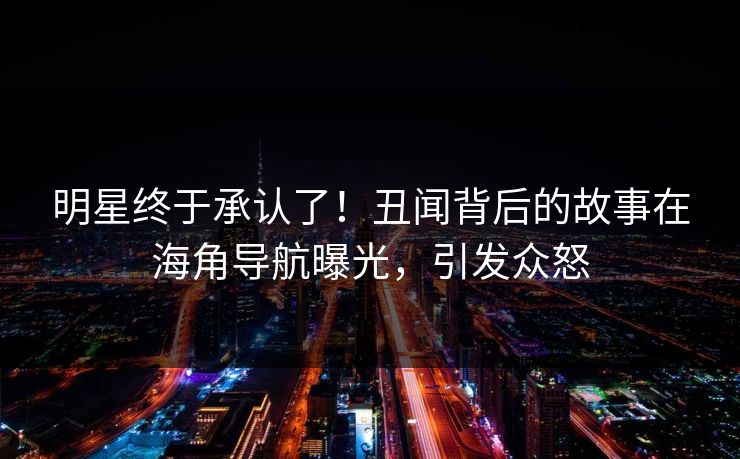 明星终于承认了！丑闻背后的故事在海角导航曝光，引发众怒