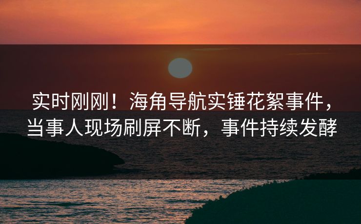 实时刚刚！海角导航实锤花絮事件，当事人现场刷屏不断，事件持续发酵